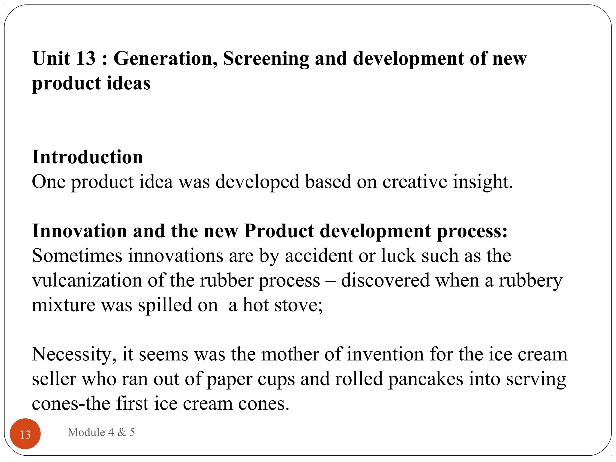 Unit 13 : Generation, Screening and development of new
product ideas
Introduction
One product idea was developed based on creative insight.
Innovation and the new Product development process:
Sometimes innovations are by accident or luck such as the
vulcanization of the rubber process – discovered when a rubbery
mixture was spilled on a hot stove;
Necessity, it seems was the mother of invention for the ice cream
seller who ran out of paper cups and rolled pancakes into serving
cones-the first ice cream cones.
Module 4 & 513
 