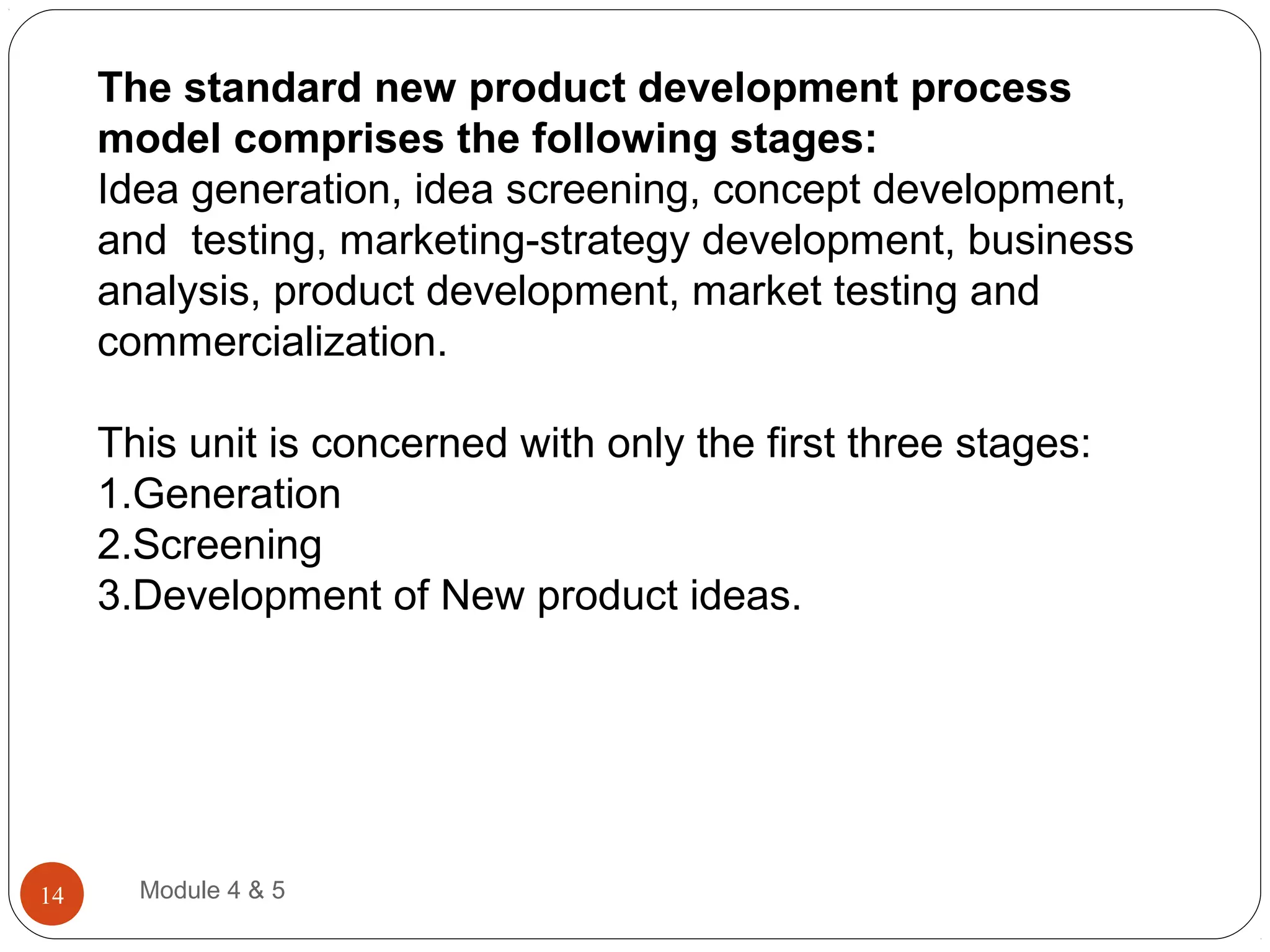 The standard new product development process
model comprises the following stages:
Idea generation, idea screening, concept development,
and testing, marketing-strategy development, business
analysis, product development, market testing and
commercialization.
This unit is concerned with only the first three stages:
1.Generation
2.Screening
3.Development of New product ideas.
Module 4 & 514
 