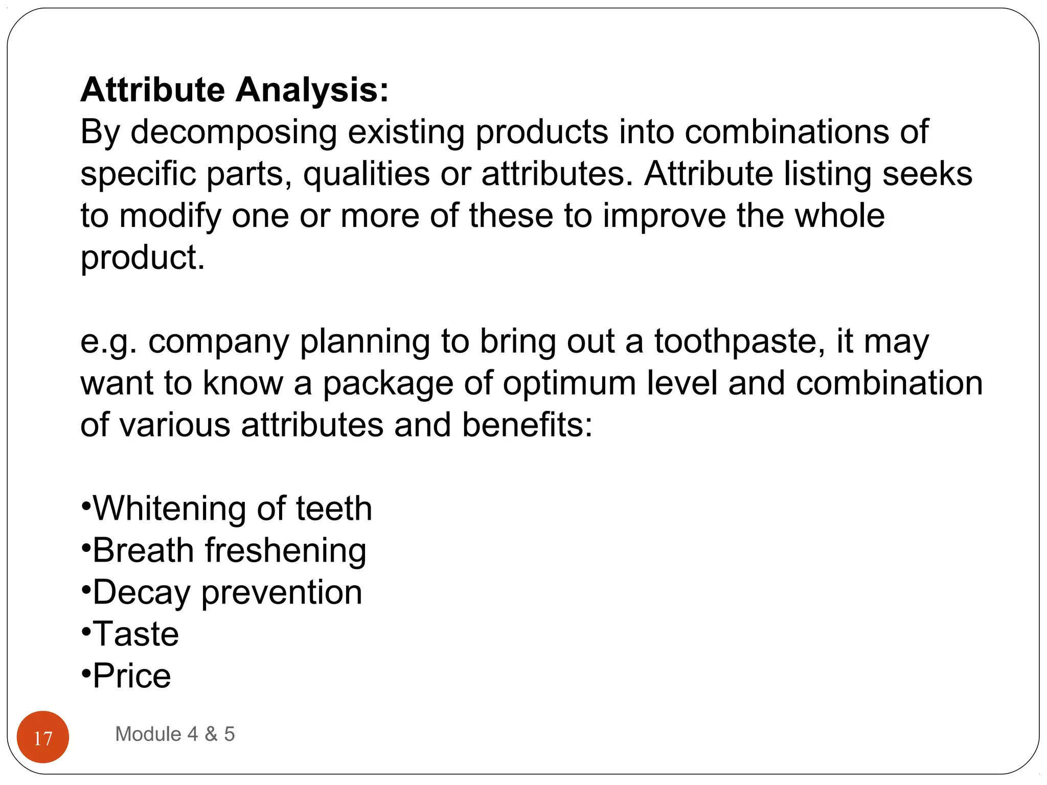 Attribute Analysis:
By decomposing existing products into combinations of
specific parts, qualities or attributes. Attribute listing seeks
to modify one or more of these to improve the whole
product.
e.g. company planning to bring out a toothpaste, it may
want to know a package of optimum level and combination
of various attributes and benefits:
•Whitening of teeth
•Breath freshening
•Decay prevention
•Taste
•Price
Module 4 & 517
 