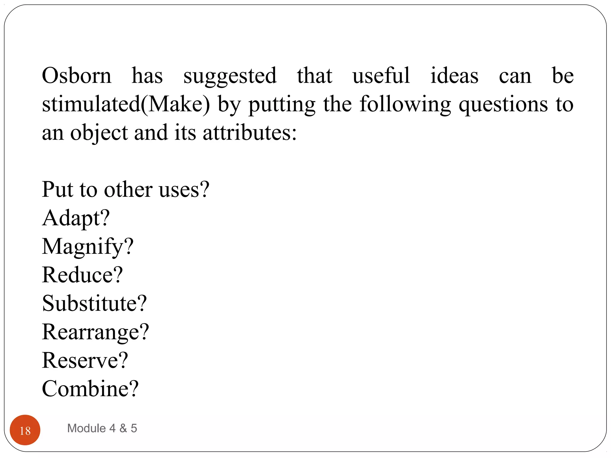 Osborn has suggested that useful ideas can be
stimulated(Make) by putting the following questions to
an object and its attributes:
Put to other uses?
Adapt?
Magnify?
Reduce?
Substitute?
Rearrange?
Reserve?
Combine?
Module 4 & 518
 