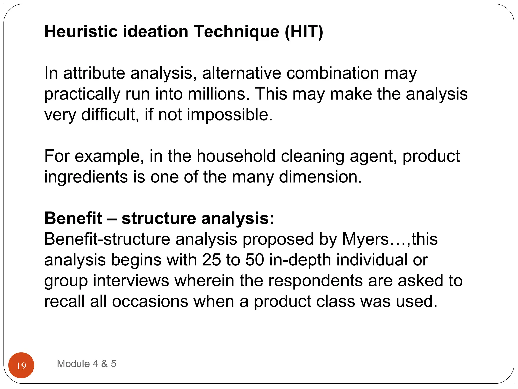 Heuristic ideation Technique (HIT)
In attribute analysis, alternative combination may
practically run into millions. This may make the analysis
very difficult, if not impossible.
For example, in the household cleaning agent, product
ingredients is one of the many dimension.
Benefit – structure analysis:
Benefit-structure analysis proposed by Myers…,this
analysis begins with 25 to 50 in-depth individual or
group interviews wherein the respondents are asked to
recall all occasions when a product class was used.
Module 4 & 519
 