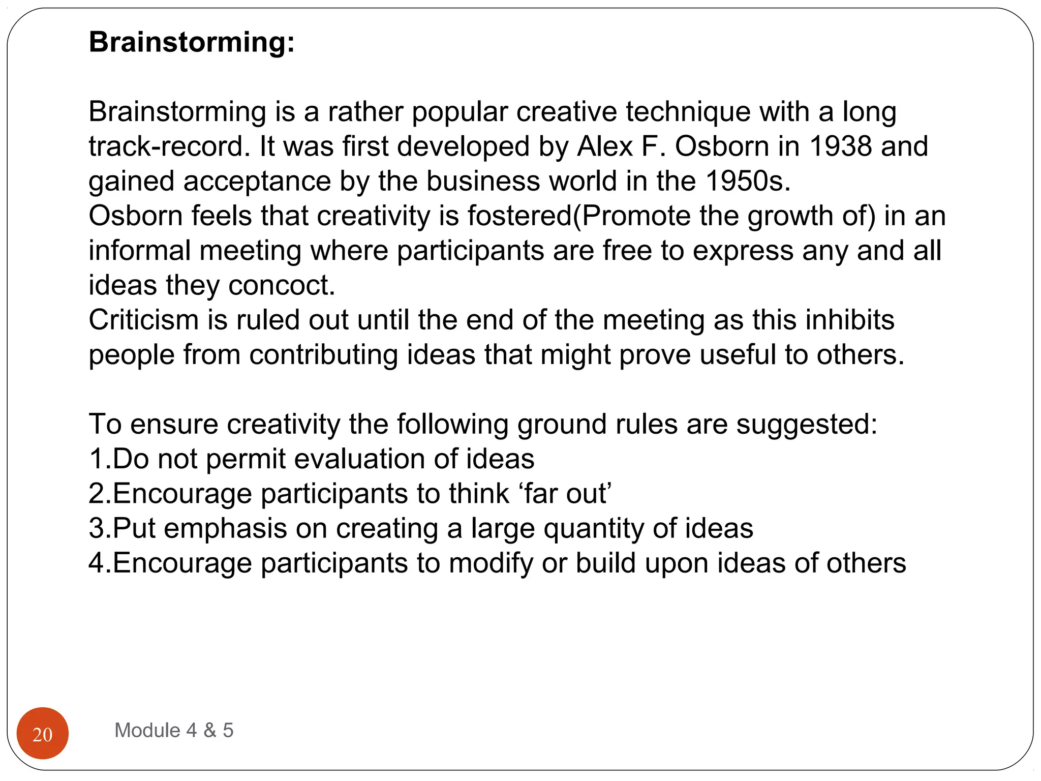 Brainstorming:
Brainstorming is a rather popular creative technique with a long
track-record. It was first developed by Alex F. Osborn in 1938 and
gained acceptance by the business world in the 1950s.
Osborn feels that creativity is fostered(Promote the growth of) in an
informal meeting where participants are free to express any and all
ideas they concoct.
Criticism is ruled out until the end of the meeting as this inhibits
people from contributing ideas that might prove useful to others.
To ensure creativity the following ground rules are suggested:
1.Do not permit evaluation of ideas
2.Encourage participants to think ‘far out’
3.Put emphasis on creating a large quantity of ideas
4.Encourage participants to modify or build upon ideas of others
Module 4 & 520
 