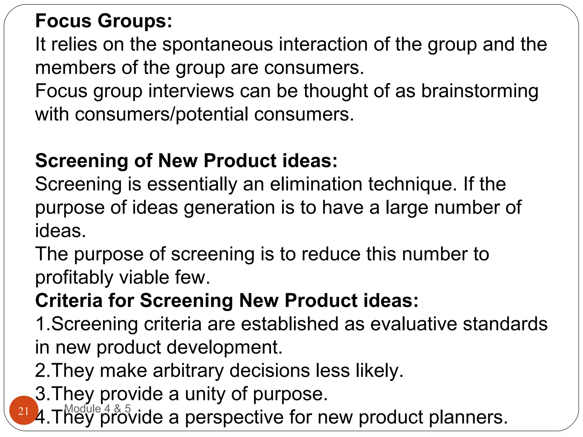 Focus Groups:
It relies on the spontaneous interaction of the group and the
members of the group are consumers.
Focus group interviews can be thought of as brainstorming
with consumers/potential consumers.
Screening of New Product ideas:
Screening is essentially an elimination technique. If the
purpose of ideas generation is to have a large number of
ideas.
The purpose of screening is to reduce this number to
profitably viable few.
Criteria for Screening New Product ideas:
1.Screening criteria are established as evaluative standards
in new product development.
2.They make arbitrary decisions less likely.
3.They provide a unity of purpose.
4.They provide a perspective for new product planners.
Module 4 & 521
 