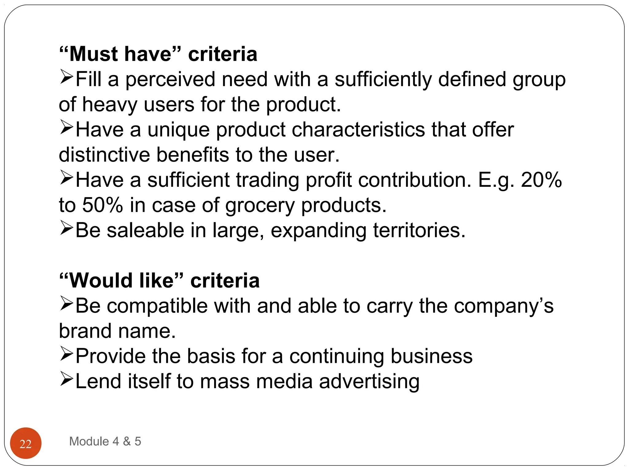 “Must have” criteria
Fill a perceived need with a sufficiently defined group
of heavy users for the product.
Have a unique product characteristics that offer
distinctive benefits to the user.
Have a sufficient trading profit contribution. E.g. 20%
to 50% in case of grocery products.
Be saleable in large, expanding territories.
“Would like” criteria
Be compatible with and able to carry the company’s
brand name.
Provide the basis for a continuing business
Lend itself to mass media advertising
Module 4 & 522
 