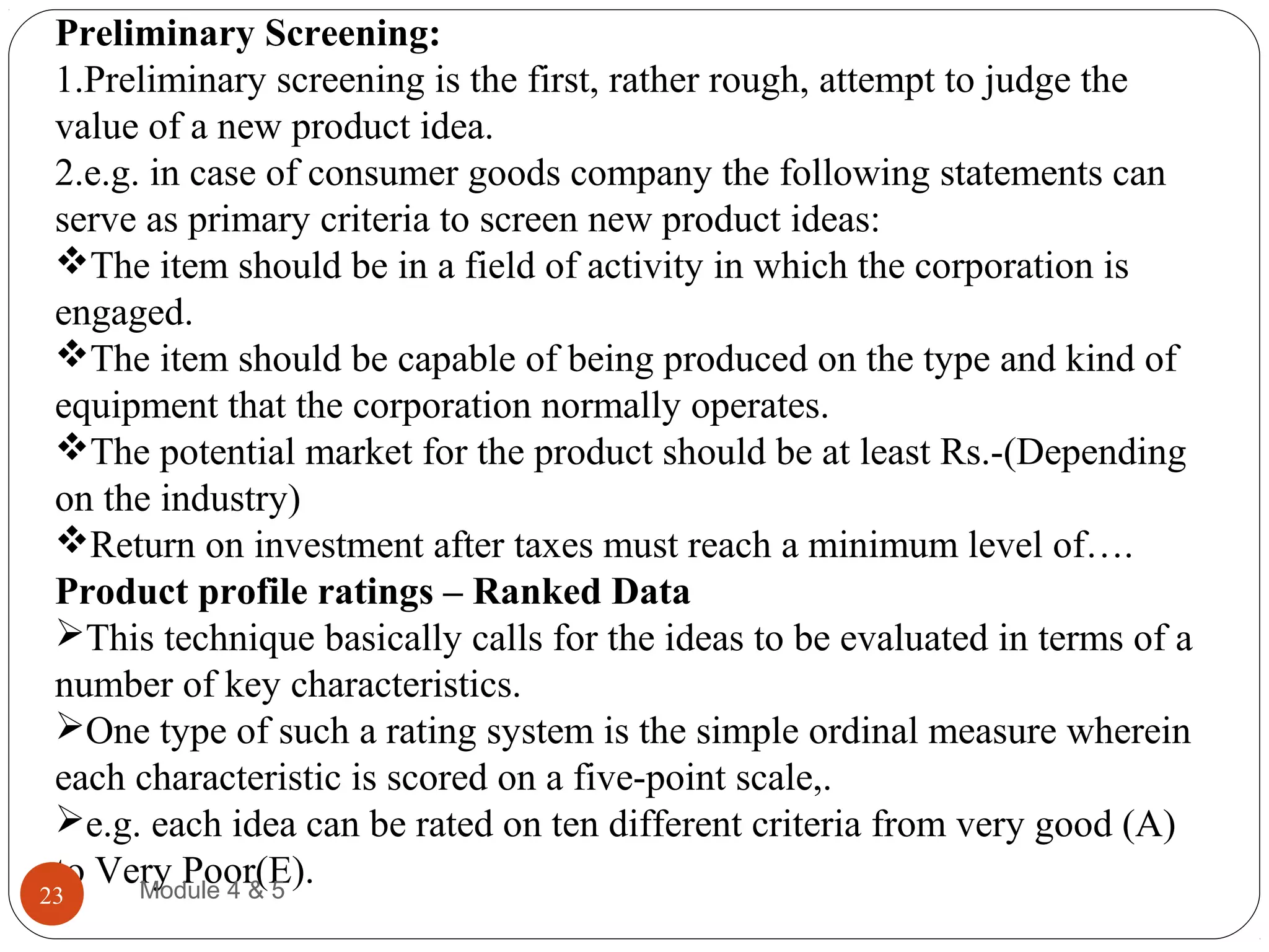 Preliminary Screening:
1.Preliminary screening is the first, rather rough, attempt to judge the
value of a new product idea.
2.e.g. in case of consumer goods company the following statements can
serve as primary criteria to screen new product ideas:
The item should be in a field of activity in which the corporation is
engaged.
The item should be capable of being produced on the type and kind of
equipment that the corporation normally operates.
The potential market for the product should be at least Rs.-(Depending
on the industry)
Return on investment after taxes must reach a minimum level of….
Product profile ratings – Ranked Data
This technique basically calls for the ideas to be evaluated in terms of a
number of key characteristics.
One type of such a rating system is the simple ordinal measure wherein
each characteristic is scored on a five-point scale,.
e.g. each idea can be rated on ten different criteria from very good (A)
to Very Poor(E).Module 4 & 523
 