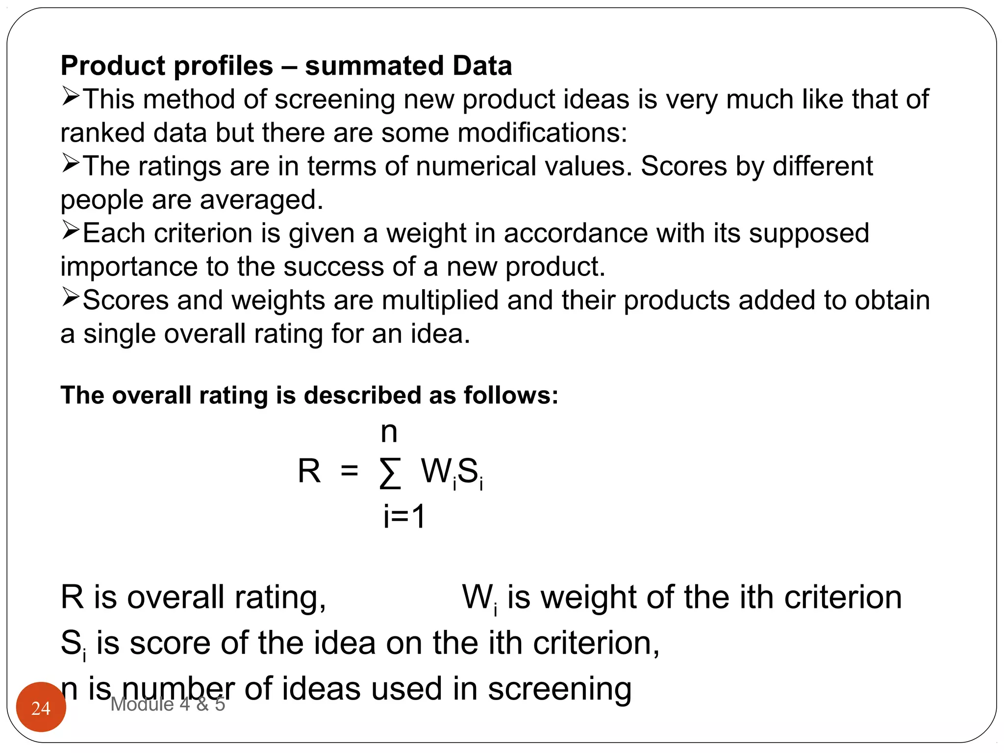 Product profiles – summated Data
This method of screening new product ideas is very much like that of
ranked data but there are some modifications:
The ratings are in terms of numerical values. Scores by different
people are averaged.
Each criterion is given a weight in accordance with its supposed
importance to the success of a new product.
Scores and weights are multiplied and their products added to obtain
a single overall rating for an idea.
The overall rating is described as follows:
n
R = ∑ WiSi
i=1
R is overall rating, Wi is weight of the ith criterion
Si is score of the idea on the ith criterion,
n is number of ideas used in screeningModule 4 & 524
 