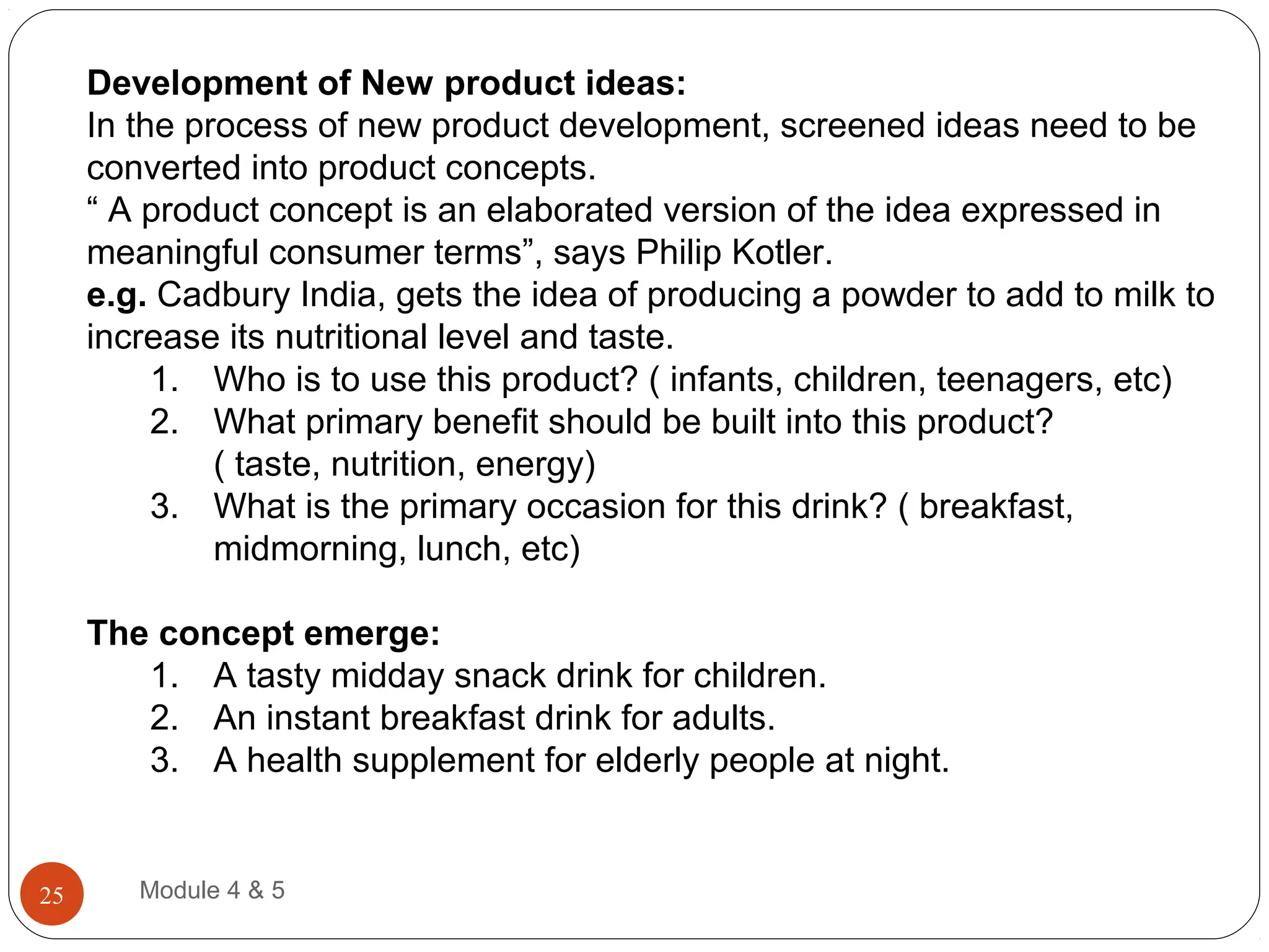 Development of New product ideas:
In the process of new product development, screened ideas need to be
converted into product concepts.
“ A product concept is an elaborated version of the idea expressed in
meaningful consumer terms”, says Philip Kotler.
e.g. Cadbury India, gets the idea of producing a powder to add to milk to
increase its nutritional level and taste.
1. Who is to use this product? ( infants, children, teenagers, etc)
2. What primary benefit should be built into this product?
( taste, nutrition, energy)
3. What is the primary occasion for this drink? ( breakfast,
midmorning, lunch, etc)
The concept emerge:
1. A tasty midday snack drink for children.
2. An instant breakfast drink for adults.
3. A health supplement for elderly people at night.
Module 4 & 525
 