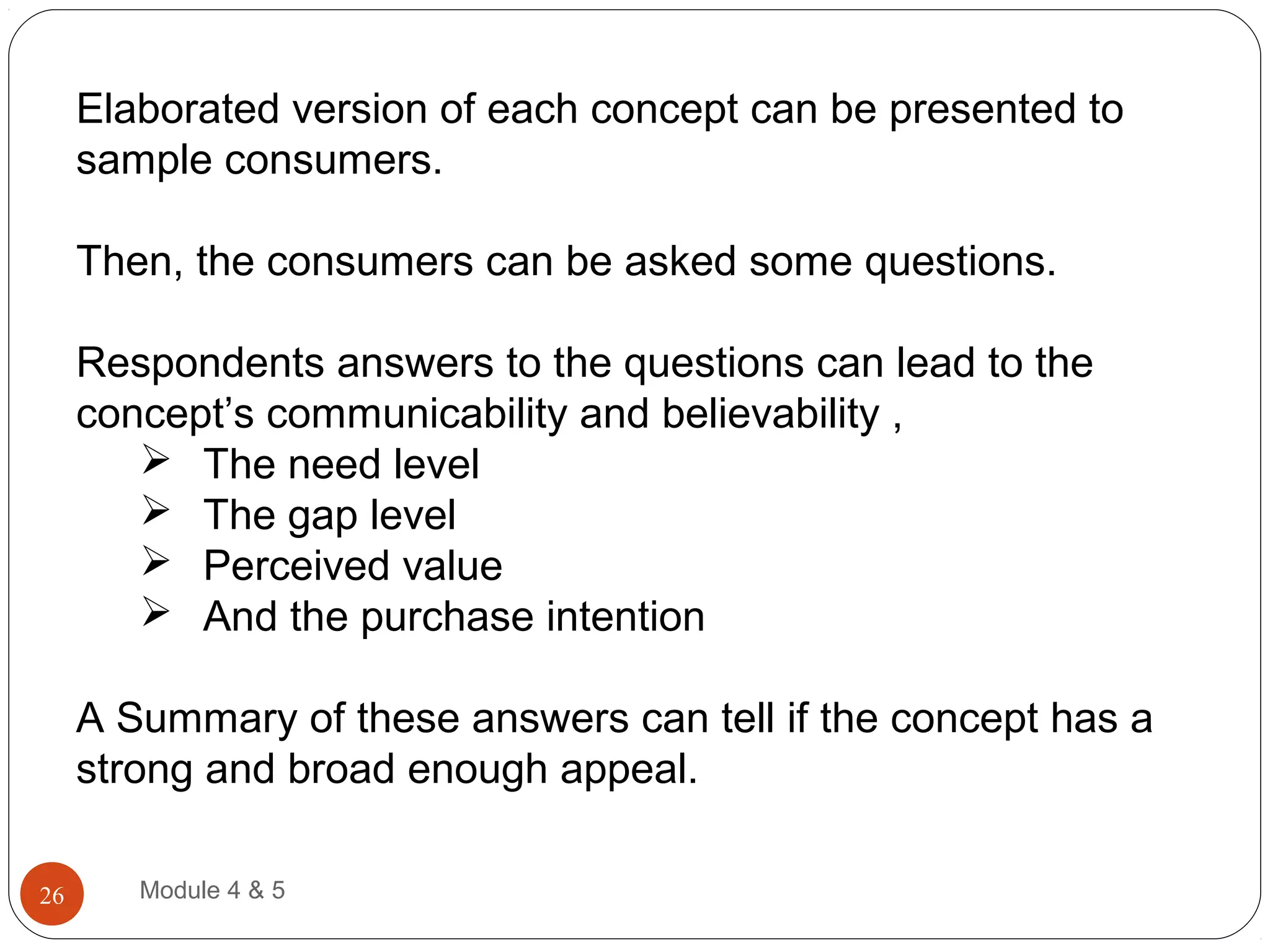 Elaborated version of each concept can be presented to
sample consumers.
Then, the consumers can be asked some questions.
Respondents answers to the questions can lead to the
concept’s communicability and believability ,
 The need level
 The gap level
 Perceived value
 And the purchase intention
A Summary of these answers can tell if the concept has a
strong and broad enough appeal.
Module 4 & 526
 