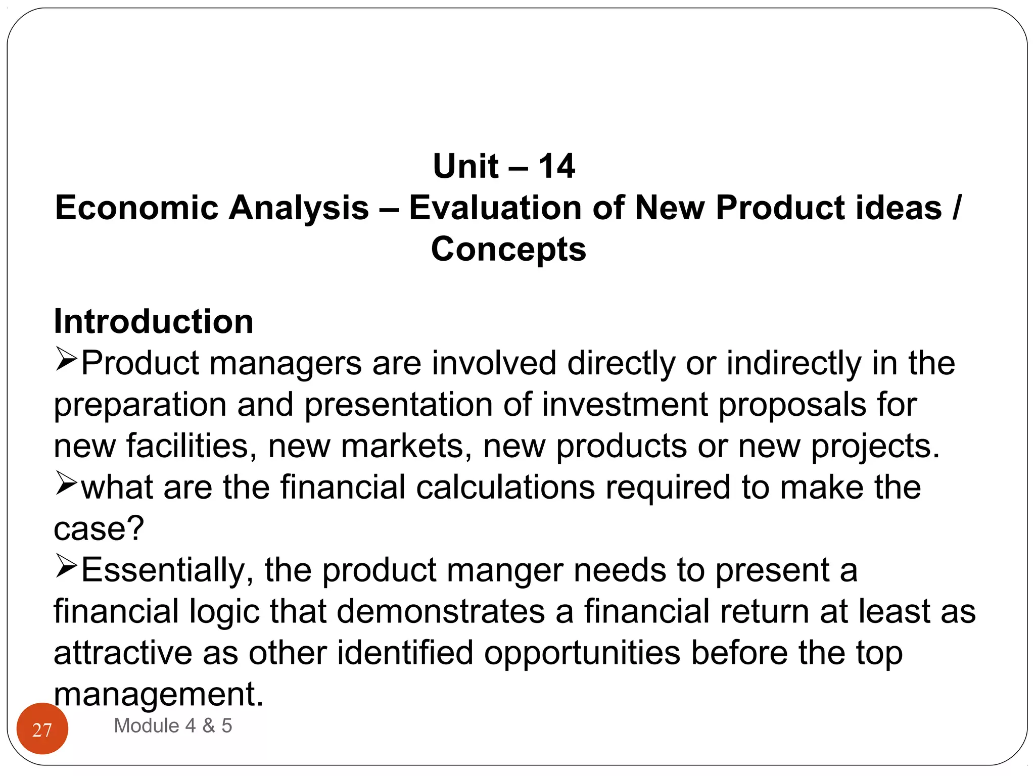 Unit – 14
Economic Analysis – Evaluation of New Product ideas /
Concepts
Introduction
Product managers are involved directly or indirectly in the
preparation and presentation of investment proposals for
new facilities, new markets, new products or new projects.
what are the financial calculations required to make the
case?
Essentially, the product manger needs to present a
financial logic that demonstrates a financial return at least as
attractive as other identified opportunities before the top
management.
Module 4 & 527
 