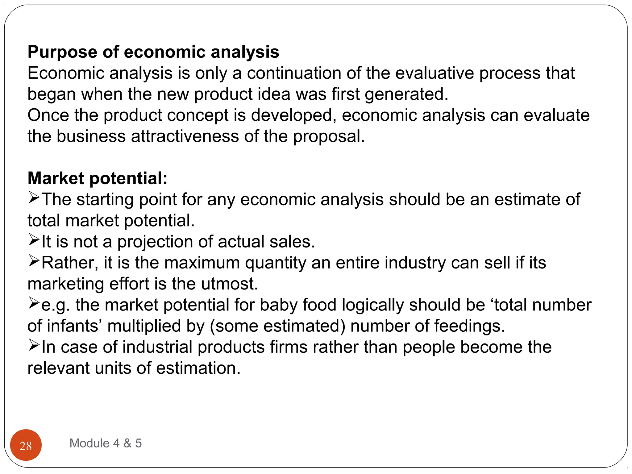 Purpose of economic analysis
Economic analysis is only a continuation of the evaluative process that
began when the new product idea was first generated.
Once the product concept is developed, economic analysis can evaluate
the business attractiveness of the proposal.
Market potential:
The starting point for any economic analysis should be an estimate of
total market potential.
It is not a projection of actual sales.
Rather, it is the maximum quantity an entire industry can sell if its
marketing effort is the utmost.
e.g. the market potential for baby food logically should be ‘total number
of infants’ multiplied by (some estimated) number of feedings.
In case of industrial products firms rather than people become the
relevant units of estimation.
Module 4 & 528
 