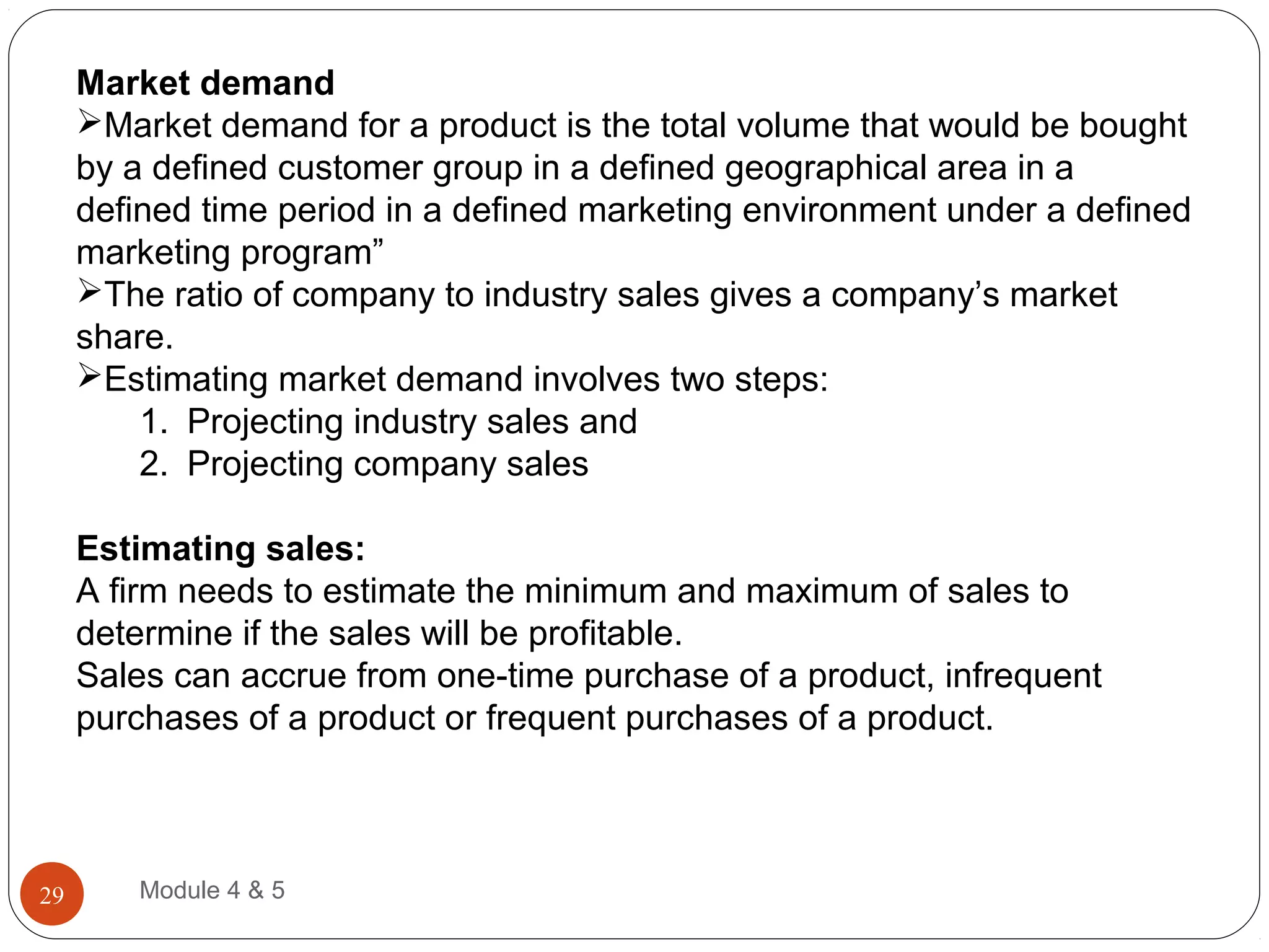 Market demand
Market demand for a product is the total volume that would be bought
by a defined customer group in a defined geographical area in a
defined time period in a defined marketing environment under a defined
marketing program”
The ratio of company to industry sales gives a company’s market
share.
Estimating market demand involves two steps:
1. Projecting industry sales and
2. Projecting company sales
Estimating sales:
A firm needs to estimate the minimum and maximum of sales to
determine if the sales will be profitable.
Sales can accrue from one-time purchase of a product, infrequent
purchases of a product or frequent purchases of a product.
Module 4 & 529
 