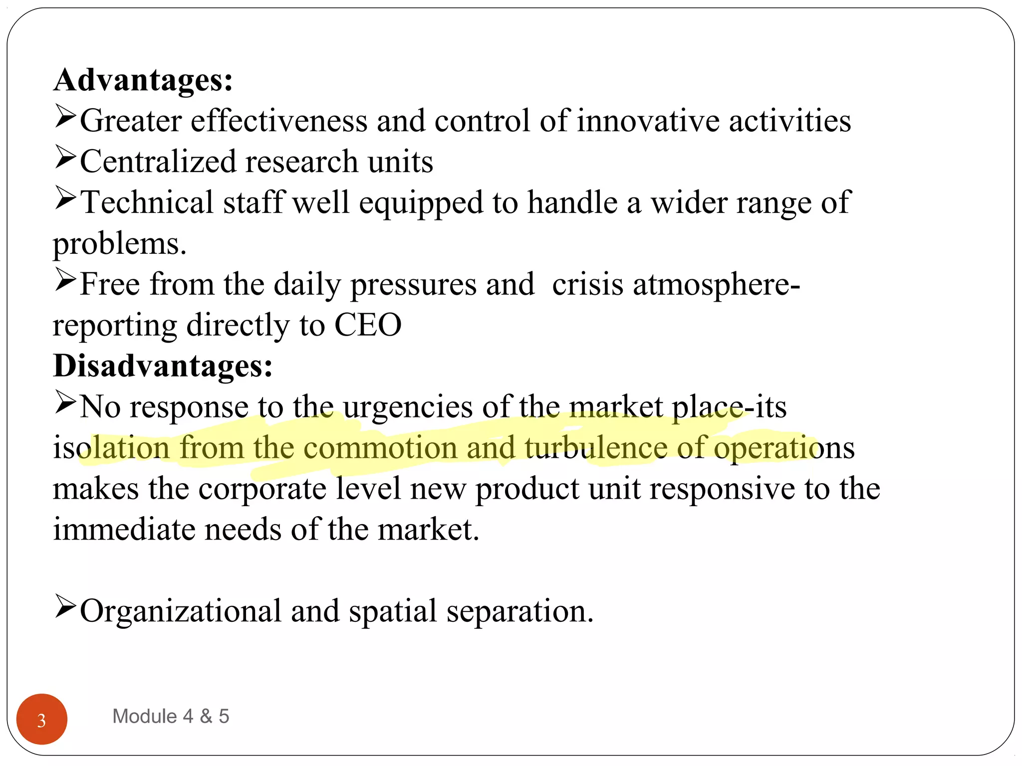 Advantages:
Greater effectiveness and control of innovative activities
Centralized research units
Technical staff well equipped to handle a wider range of
problems.
Free from the daily pressures and crisis atmosphere-
reporting directly to CEO
Disadvantages:
No response to the urgencies of the market place-its
isolation from the commotion and turbulence of operations
makes the corporate level new product unit responsive to the
immediate needs of the market.
Organizational and spatial separation.
Module 4 & 53
 