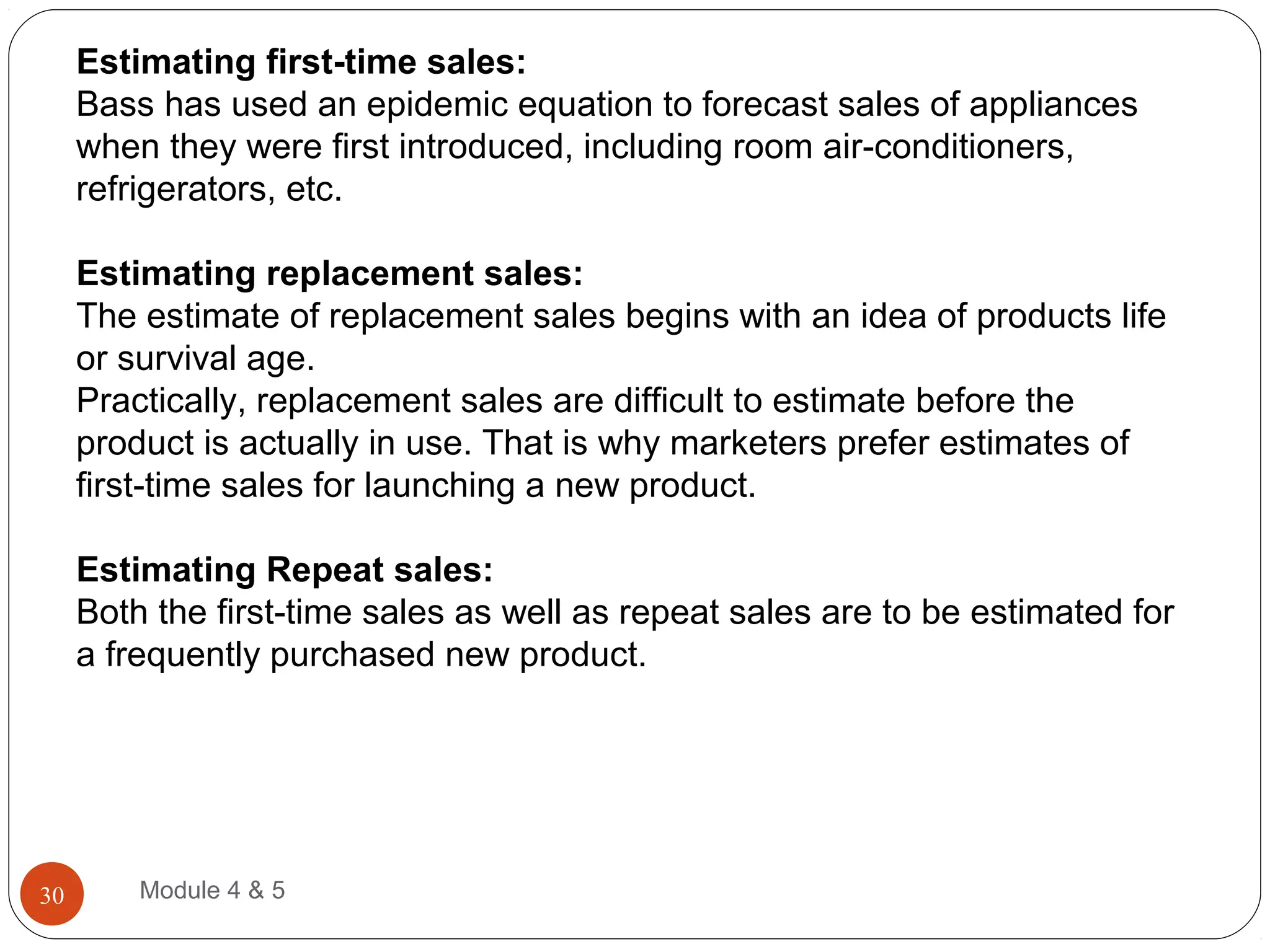 Estimating first-time sales:
Bass has used an epidemic equation to forecast sales of appliances
when they were first introduced, including room air-conditioners,
refrigerators, etc.
Estimating replacement sales:
The estimate of replacement sales begins with an idea of products life
or survival age.
Practically, replacement sales are difficult to estimate before the
product is actually in use. That is why marketers prefer estimates of
first-time sales for launching a new product.
Estimating Repeat sales:
Both the first-time sales as well as repeat sales are to be estimated for
a frequently purchased new product.
Module 4 & 530
 