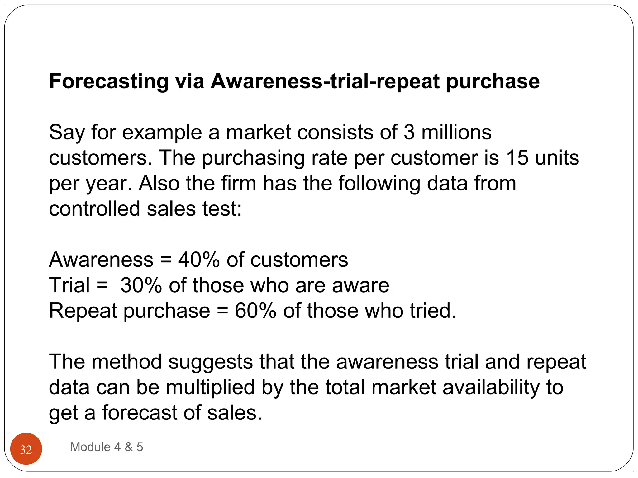 Forecasting via Awareness-trial-repeat purchase
Say for example a market consists of 3 millions
customers. The purchasing rate per customer is 15 units
per year. Also the firm has the following data from
controlled sales test:
Awareness = 40% of customers
Trial = 30% of those who are aware
Repeat purchase = 60% of those who tried.
The method suggests that the awareness trial and repeat
data can be multiplied by the total market availability to
get a forecast of sales.
Module 4 & 532
 