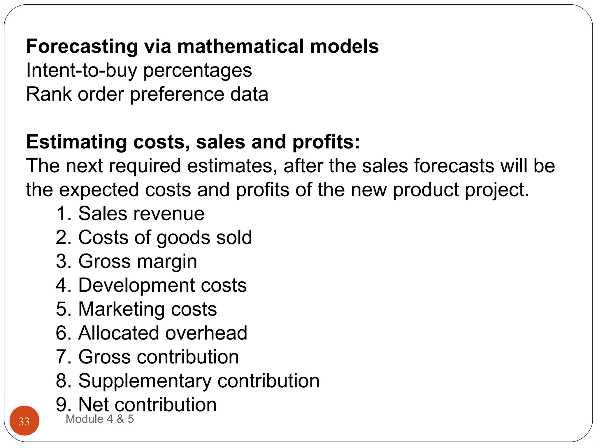 Forecasting via mathematical models
Intent-to-buy percentages
Rank order preference data
Estimating costs, sales and profits:
The next required estimates, after the sales forecasts will be
the expected costs and profits of the new product project.
1. Sales revenue
2. Costs of goods sold
3. Gross margin
4. Development costs
5. Marketing costs
6. Allocated overhead
7. Gross contribution
8. Supplementary contribution
9. Net contribution
Module 4 & 533
 
