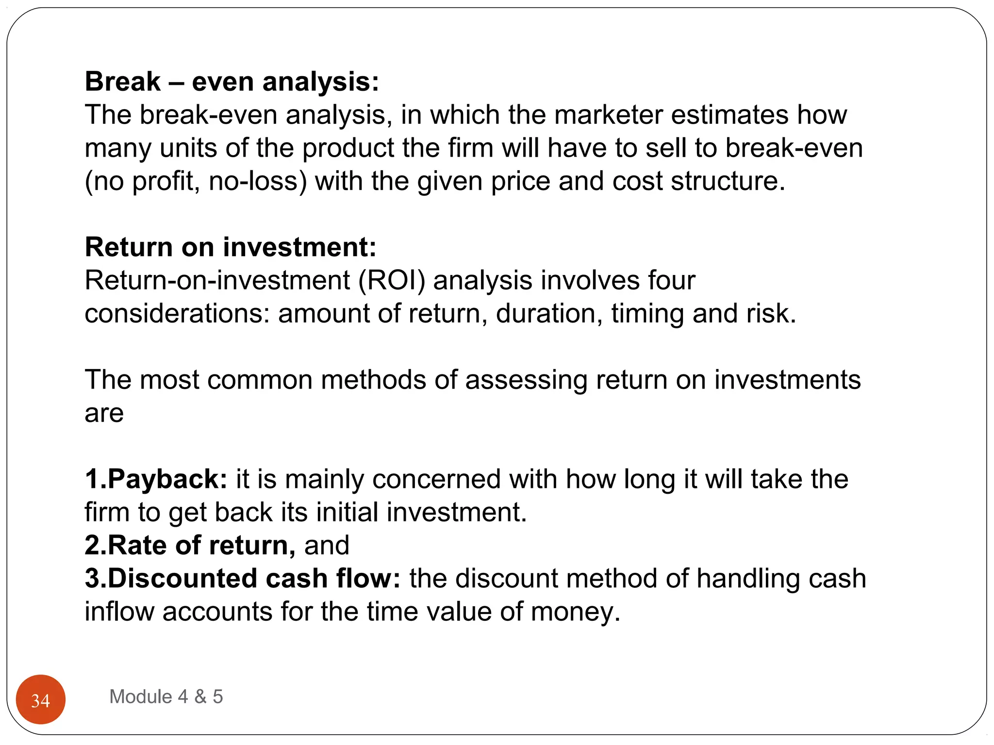 Break – even analysis:
The break-even analysis, in which the marketer estimates how
many units of the product the firm will have to sell to break-even
(no profit, no-loss) with the given price and cost structure.
Return on investment:
Return-on-investment (ROI) analysis involves four
considerations: amount of return, duration, timing and risk.
The most common methods of assessing return on investments
are
1.Payback: it is mainly concerned with how long it will take the
firm to get back its initial investment.
2.Rate of return, and
3.Discounted cash flow: the discount method of handling cash
inflow accounts for the time value of money.
Module 4 & 534
 