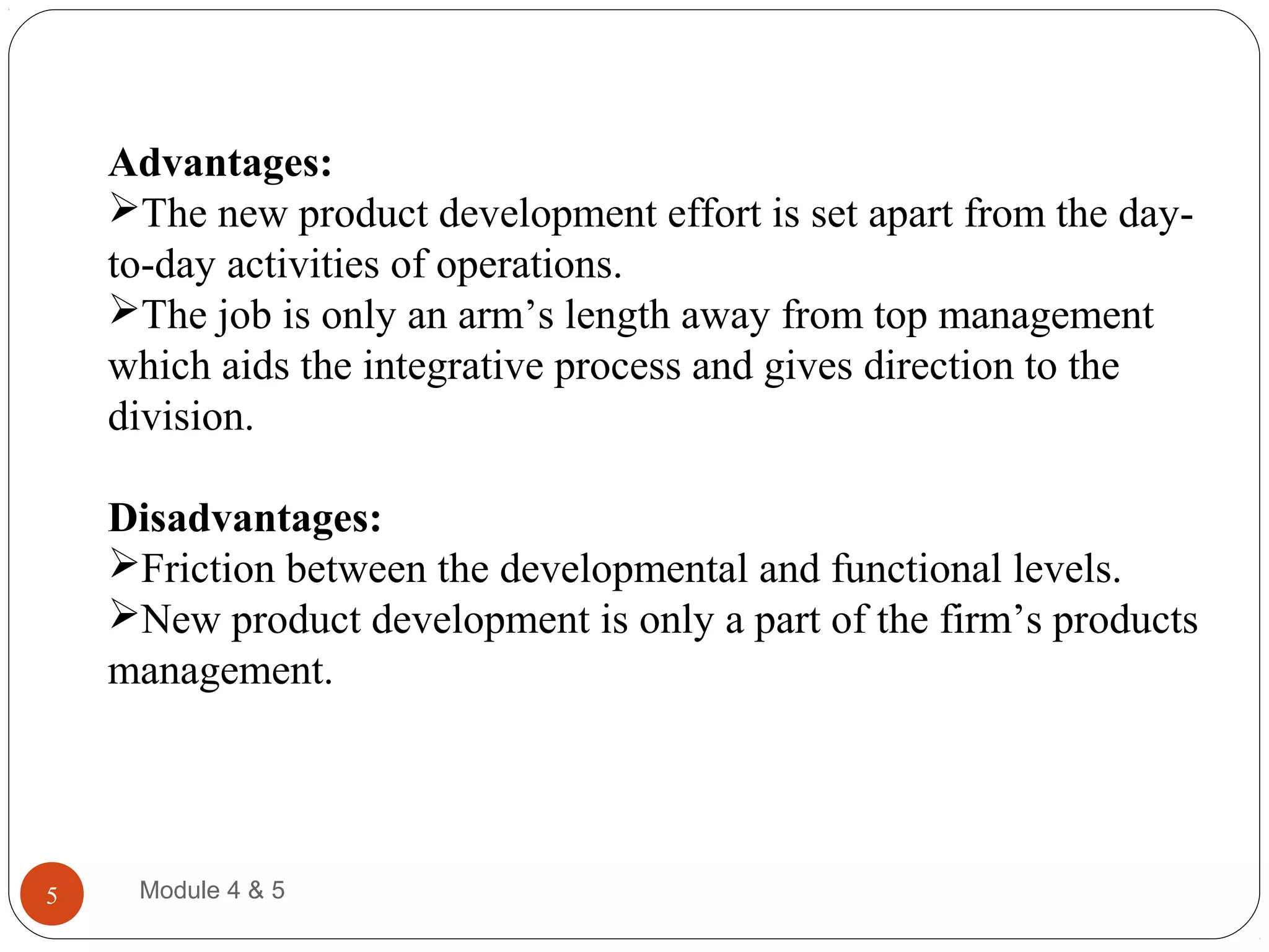 Advantages:
The new product development effort is set apart from the day-
to-day activities of operations.
The job is only an arm’s length away from top management
which aids the integrative process and gives direction to the
division.
Disadvantages:
Friction between the developmental and functional levels.
New product development is only a part of the firm’s products
management.
Module 4 & 55
 