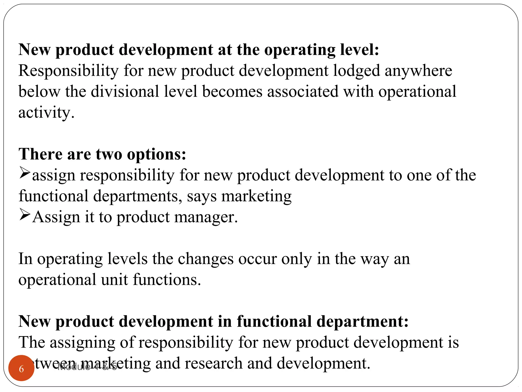 New product development at the operating level:
Responsibility for new product development lodged anywhere
below the divisional level becomes associated with operational
activity.
There are two options:
assign responsibility for new product development to one of the
functional departments, says marketing
Assign it to product manager.
In operating levels the changes occur only in the way an
operational unit functions.
New product development in functional department:
The assigning of responsibility for new product development is
between marketing and research and development.Module 4 & 56
 