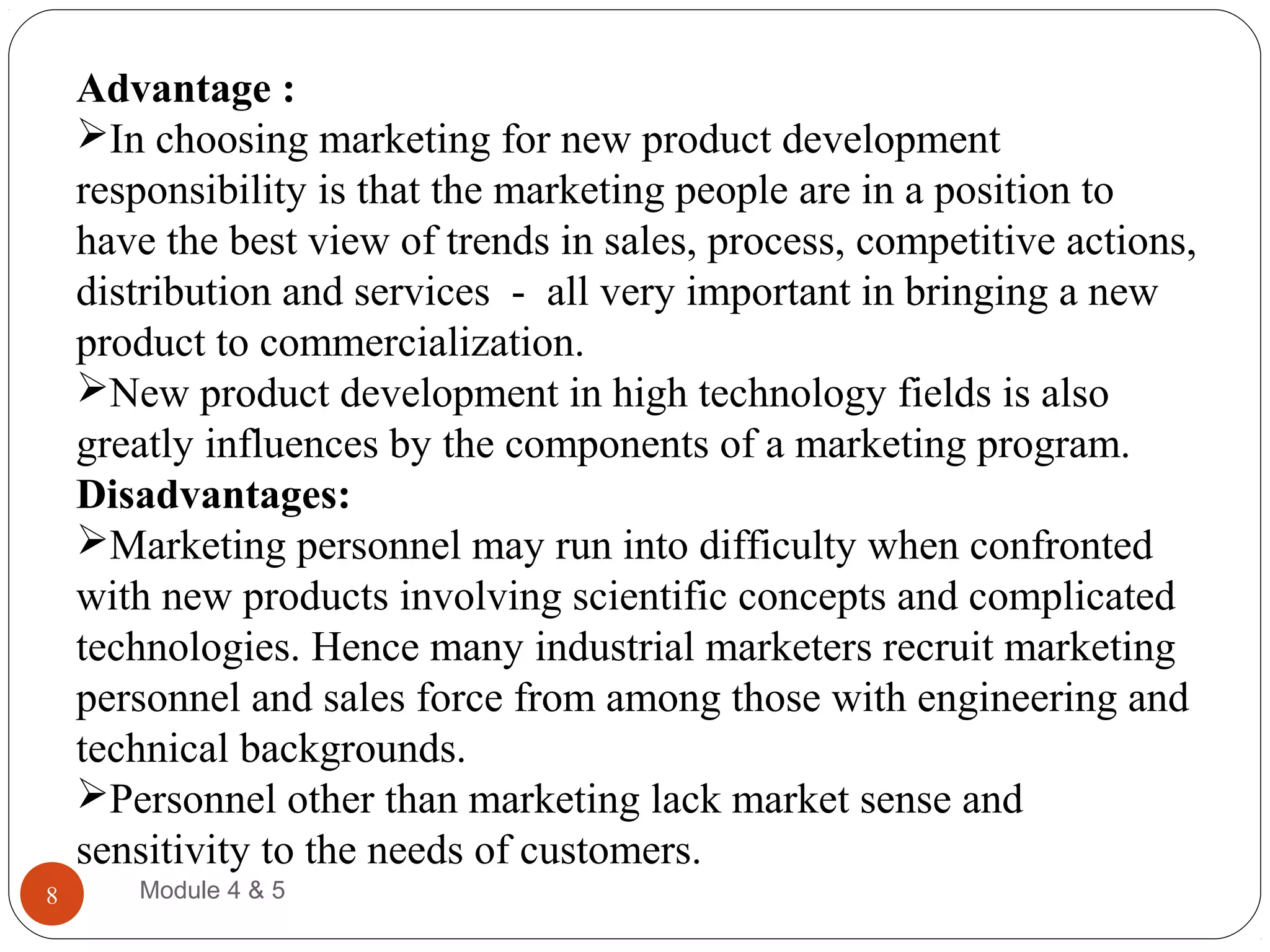 Advantage :
In choosing marketing for new product development
responsibility is that the marketing people are in a position to
have the best view of trends in sales, process, competitive actions,
distribution and services - all very important in bringing a new
product to commercialization.
New product development in high technology fields is also
greatly influences by the components of a marketing program.
Disadvantages:
Marketing personnel may run into difficulty when confronted
with new products involving scientific concepts and complicated
technologies. Hence many industrial marketers recruit marketing
personnel and sales force from among those with engineering and
technical backgrounds.
Personnel other than marketing lack market sense and
sensitivity to the needs of customers.
Module 4 & 58
 