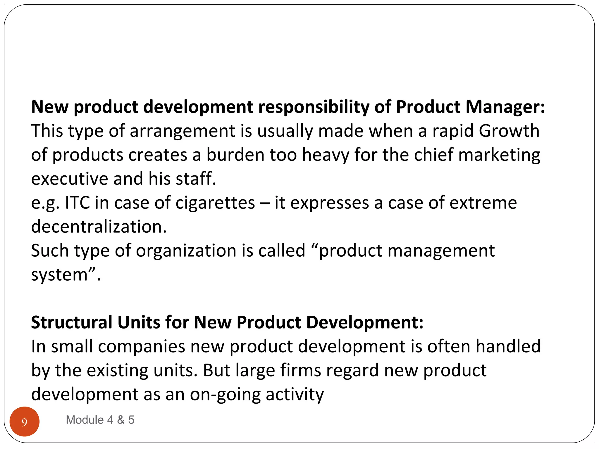 New product development responsibility of Product Manager:
This type of arrangement is usually made when a rapid Growth
of products creates a burden too heavy for the chief marketing
executive and his staff.
e.g. ITC in case of cigarettes – it expresses a case of extreme
decentralization.
Such type of organization is called “product management
system”.
Structural Units for New Product Development:
In small companies new product development is often handled
by the existing units. But large firms regard new product
development as an on-going activity
Module 4 & 59
 
