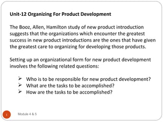 Unit-12 Organizing For Product Development
The Booz, Allen, Hamilton study of new product introduction
suggests that the organizations which encounter the greatest
success in new product introductions are the ones that have given
the greatest care to organizing for developing those products.
Setting up an organizational form for new product development
involves the following related questions:
 Who is to be responsible for new product development?
 What are the tasks to be accomplished?
 How are the tasks to be accomplished?
Module 4 & 51
 