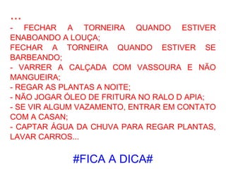 ... - FECHAR A TORNEIRA QUANDO ESTIVER ENABOANDO A LOUÇA; FECHAR A TORNEIRA QUANDO ESTIVER SE BARBEANDO; - VARRER A CALÇADA COM VASSOURA E NÃO MANGUEIRA; - REGAR AS PLANTAS A NOITE; - NÃO JOGAR ÓLEO DE FRITURA NO RALO D APIA; - SE VIR ALGUM VAZAMENTO, ENTRAR EM CONTATO COM A CASAN; - CAPTAR ÁGUA DA CHUVA PARA REGAR PLANTAS, LAVAR CARROS... #FICA A DICA# 