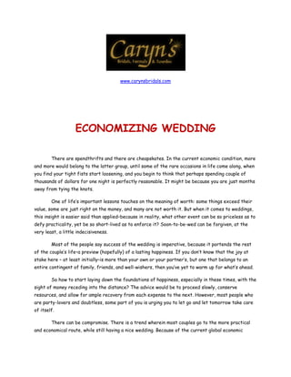 www.carynsbridals.com


 




                    ECONOMIZING WEDDING

        There are spendthrifts and there are cheapskates. In the current economic condition, more
and more would belong to the latter group, until some of the rare occasions in life come along, when
you find your tight fists start loosening, and you begin to think that perhaps spending couple of
thousands of dollars for one night is perfectly reasonable. It might be because you are just months
away from tying the knots.

        One of life’s important lessons touches on the meaning of worth: some things exceed their
value, some are just right on the money, and many are not worth it. But when it comes to weddings,
this insight is easier said than applied–because in reality, what other event can be so priceless as to
defy practicality, yet be so short-lived as to enforce it? Soon-to-be-wed can be forgiven, at the
very least, a little indecisiveness.

        Most of the people say success of the wedding is imperative, because it portends the rest
of the couple’s life–a preview (hopefully) of a lasting happiness. If you don’t know that the joy at
stake here – at least initially–is more than your own or your partner’s, but one that belongs to an
entire contingent of family, friends, and well-wishers, then you’ve yet to warm up for what’s ahead.

        So how to start laying down the foundations of happiness, especially in these times, with the
sight of money receding into the distance? The advice would be to proceed slowly, conserve
resources, and allow for ample recovery from each expense to the next. However, most people who
are party-lovers and doubtless, some part of you is urging you to let go and let tomorrow take care
of itself.

        There can be compromise. There is a trend wherein most couples go to the more practical
and economical route, while still having a nice wedding. Because of the current global economic
 