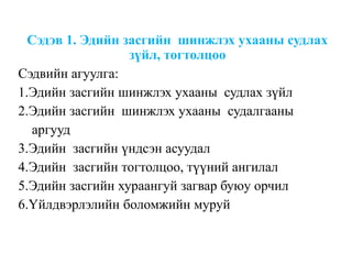 Сэдэв 1. Эдийн засгийн шинжлэх ухааны судлах
зүйл, тогтолцоо
Сэдвийн агуулга:
1.Эдийн засгийн шинжлэх ухааны судлах зүйл
2.Эдийн засгийн шинжлэх ухааны судалгааны
аргууд
3.Эдийн засгийн үндсэн асуудал
4.Эдийн засгийн тогтолцоо, түүний ангилал
5.Эдийн засгийн хураангуй загвар буюу орчил
6.Үйлдвэрлэлийн боломжийн муруй
 