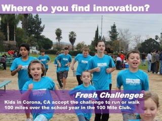 Where do you find innovation?

Fresh Challenges

Kids in Corona, CA accept the challenge to run or walk
100 miles over the school year in the 100 Mile Club.

 