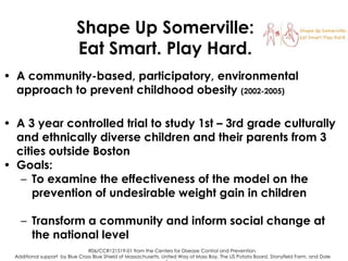 Shape Up Somerville:
Eat Smart. Play Hard.
• A community-based, participatory, environmental
approach to prevent childhood obesity (2002-2005)
• A 3 year controlled trial to study 1st – 3rd grade culturally
and ethnically diverse children and their parents from 3
cities outside Boston
• Goals:
– To examine the effectiveness of the model on the
prevention of undesirable weight gain in children
– Transform a community and inform social change at
the national level
R06/CCR121519-01 from the Centers for Disease Control and Prevention.
Additional support by Blue Cross Blue Shield of Massachusetts, United Way of Mass Bay, The US Potato Board, Stonyfield Farm, and Dole

 