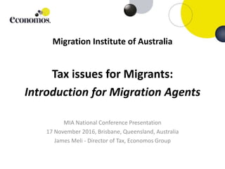 Migration Institute of Australia
Tax issues for Migrants:
Introduction for Migration Agents
MIA National Conference Presentation
17 November 2016, Brisbane, Queensland, Australia
James Meli - Director of Tax, Economos Group
 