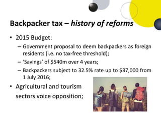 Backpacker tax – history of reforms
• 2015 Budget:
– Government proposal to deem backpackers as foreign
residents (i.e. no...