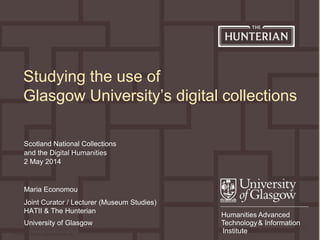 Maria Economou (Joint Curator / Lecturer in Museum Studies),
maria.economou@glasgow.ac.uk
0
Humanities Advanced
Technology& Information
Institute
Scotland National Collections
and the Digital Humanities
2 May 2014
Studying the use of
Glasgow University’s digital collections
Maria Economou
Joint Curator / Lecturer (Museum Studies)
HATII & The Hunterian
University of Glasgow
 