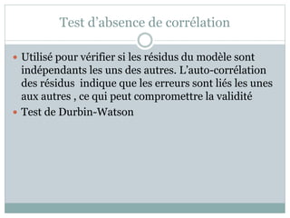 Test d’absence de corrélation
 Utilisé pour vérifier si les résidus du modèle sont
indépendants les uns des autres. L’auto-corrélation
des résidus indique que les erreurs sont liés les unes
aux autres , ce qui peut compromettre la validité
 Test de Durbin-Watson
 