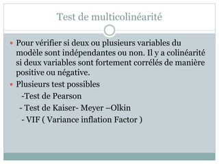 Test de multicolinéarité
 Pour vérifier si deux ou plusieurs variables du
modèle sont indépendantes ou non. Il y a colinéarité
si deux variables sont fortement corrélés de manière
positive ou négative.
 Plusieurs test possibles
-Test de Pearson
- Test de Kaiser- Meyer –Olkin
- VIF ( Variance inflation Factor )
 
