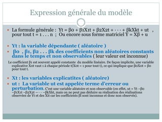 Expression générale du modèle
 La formule générale : Yt = β0 + β1X1t + β2X2t + · · · + βkXkt + ut ,
pour tout t = 1 . . . n ; Ou encore sous forme matriciel Y = Xβ + u
 Yt : la variable dépendante ( aléatoire )
 β0 , β1, β2 . . . βk des coefficients non aléatoires constants
dans le temps et non observables ( leur valeur est inconnue)
Le coefficient β1 est souvent appelé constante du modèle linéaire. De façon implicite, une variable
explicative X0t vaut 1 à chaque période t(X0t = 1 pour tout t), ce qui implique que β0X0t = β0
pour tout t.
 Xt : les variables explicatites ( aléatoire)
 ut : La variable ut est appelée terme d’erreur ou
perturbation. C’est une variable aléatoire et non observable (en effet, ut = Yt −β0
−β1X1t −β2X2t −· · · −βkXkt, mais on ne peut pas déduire sa réalisation des réalisations
observées de Yt et des Xit car les coefficients βi sont inconnus et donc non observés).
 