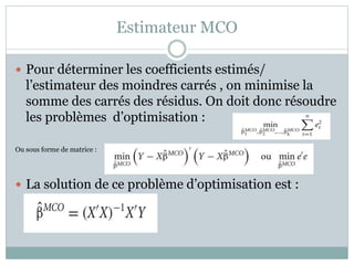Estimateur MCO
 Pour déterminer les coefficients estimés/
l’estimateur des moindres carrés , on minimise la
somme des carrés des résidus. On doit donc résoudre
les problèmes d’optimisation :
Ou sous forme de matrice :
 La solution de ce problème d’optimisation est :
 
