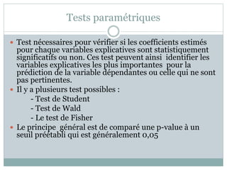 Tests paramétriques
 Test nécessaires pour vérifier si les coefficients estimés
pour chaque variables explicatives sont statistiquement
significatifs ou non. Ces test peuvent ainsi identifier les
variables explicatives les plus importantes pour la
prédiction de la variable dépendantes ou celle qui ne sont
pas pertinentes.
 Il y a plusieurs test possibles :
- Test de Student
- Test de Wald
- Le test de Fisher
 Le principe général est de comparé une p-value à un
seuil préétabli qui est généralement 0,05
 