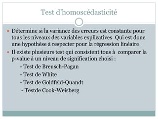 Test d’homoscédasticité
 Détermine si la variance des erreurs est constante pour
tous les niveaux des variables explicatives. Qui est donc
une hypothèse à respecter pour la régression linéaire
 Il existe plusieurs test qui consistent tous à comparer la
p-value à un niveau de signification choisi :
- Test de Breusch-Pagan
- Test de White
- Test de Goldfeld-Quandt
- Testde Cook-Weisberg
 