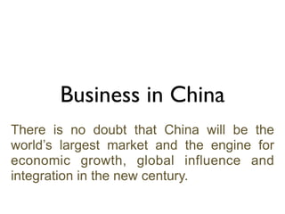 Business in China
There is no doubt that China will be the
world’s largest market and the engine for
economic growth, global influence and
integration in the new century.
 