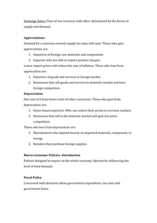 Exchange Rates: Price of one currency with other, determined by the forces of
supply and demand.


Appreciations:
Demand for a currency exceeds supply its value will raise. Those who gain
appreciations are:
   1. Importers of foreign raw materials and components
   2. Importer who are able to import product cheaper.
Lower import prices will reduce the rate of inflation. Those who lose from
appreciation are:
   1. Exporters of goods and services to foreign market
   2. Businesses that sell goods and services to domestic market and have
       foreign competitors
Depreciation
One unit of it buys fewer units of other currencies. Those who gain from
depreciation are:
   1. Home-based exporters. Who can reduce their prices in overseas markets
   2. Businesses that sell in the domestic market will gain less price
       competition.
Those who lose from depreciation are:
   1. Manufactures who depend heavily on imported materials, component, or
       energy
   2. Retailers that purchase foreign supplies


Macro-economic Policies- Introduction
Policies designed to impact on the whole economy. Operate by influencing the
level of total demand.


Fiscal Policy
Concerned with decisions about government expenditure, tax rates and
government loans.
 