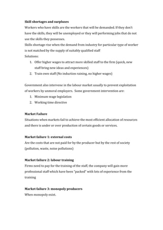 Skill shortages and surpluses
Workers who have skills are the workers that will be demanded. If they don’t
have the skills, they will be unemployed or they will performing jobs that do not
use the skills they possesses.
Skills shortage rise when the demand from industry for particular type of worker
is not matched by the supply of suitably qualified staff
Solutions:
   1. Offer higher wages to attract more skilled staff to the firm (quick, new
       staff bring new ideas and experiences)
   2. Train own staff (No induction raining, no higher wages)


Government also intervene in the labour market usually to prevent exploitation
of workers by unmoral employers. Some government intervention are:
   1. Minimum wage legislation
   2. Working time directive


Market Failure
Situations when markets fail to achieve the most efficient allocation of resources
and there is under or over production of certain goods or services.


Market failure 1: external costs
Are the costs that are not paid for by the producer but by the rest of society
(pollution, waste, noise pollutions)


Market failure 2: labour training
Firms need to pay for the training of the staff, the company will gain more
professional staff which have been “packed” with lots of experience from the
training


Market failure 3: monopoly producers
When monopoly exist.
 