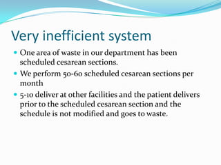 Very inefficient system
 One area of waste in our department has been
  scheduled cesarean sections.
 We perform 50-60 scheduled cesarean sections per
  month
 5-10 deliver at other facilities and the patient delivers
  prior to the scheduled cesarean section and the
  schedule is not modified and goes to waste.
 
