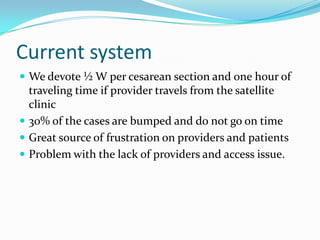 Current system
 We devote ½ W per cesarean section and one hour of
  traveling time if provider travels from the satellite
  clinic
 30% of the cases are bumped and do not go on time
 Great source of frustration on providers and patients
 Problem with the lack of providers and access issue.
 