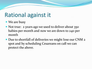 Rational against it
 We are busy
 Not true: 2 years ago we used to deliver about 350
  babies per month and now we are down to 240 per
  month
 Due to shortfall of deliveries we might lose our CNM 2
  spot and by scheduling Cesareans on call we can
  protect the above.
 