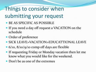 Things to consider when
submitting your request
 BE AS SPECIFIC AS POSSIBLE
 If you need a day off request a VACATION on the
    schedule
   Order of preference
   SICK LEAVE>VACATION>EDUCATTIONAL LEAVE
   6/10, 8/10/9/10 comp off days are flexible
   If requesting Friday or Monday vacation then let me
    know what you would like for the weekend.
   Don’t be as one of the extremes
 
