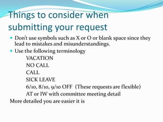 Things to consider when
submitting your request
 Don’t use symbols such as X or O or blank space since they
  lead to mistakes and misunderstandings.
 Use the following terminology
       VACATION
       NO CALL
       CALL
       SICK LEAVE
       6/10, 8/10, 9/10 OFF (These requests are flexible)
       AT or IW with committee meeting detail
More detailed you are easier it is
 