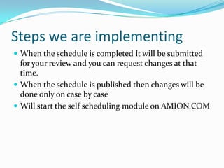 Steps we are implementing
 When the schedule is completed It will be submitted
  for your review and you can request changes at that
  time.
 When the schedule is published then changes will be
  done only on case by case
 Will start the self scheduling module on AMION.COM
 
