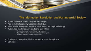 The Information Revolution and Postindustrial Society
• In 1950 nature of productivity started changed
• Post industrial economy was created in U.S.A
• It is a productive system based on service work and high technology
• Automated machines were started to use, which
– Reduce the role of human labour in production
– Expand the ranks of clericale workers and managers
– Shift the industrial work to service work
• Driving this change is a third technological breakthrough: the
• Computer
 