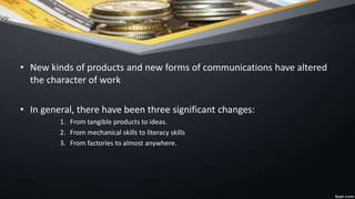 • New kinds of products and new forms of communications have altered
the character of work
• In general, there have been three significant changes:
1. From tangible products to ideas.
2. From mechanical skills to literacy skills
3. From factories to almost anywhere.
 